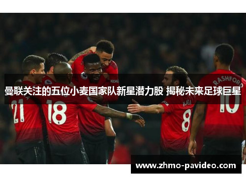 曼联关注的五位小麦国家队新星潜力股 揭秘未来足球巨星