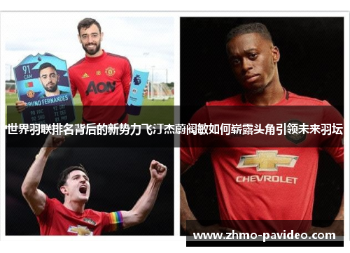 世界羽联排名背后的新势力飞汀杰蔚阀敏如何崭露头角引领未来羽坛