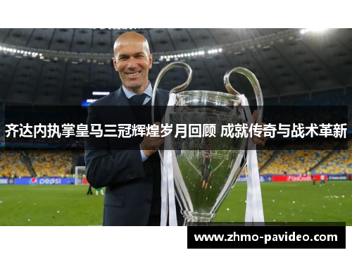 齐达内执掌皇马三冠辉煌岁月回顾 成就传奇与战术革新