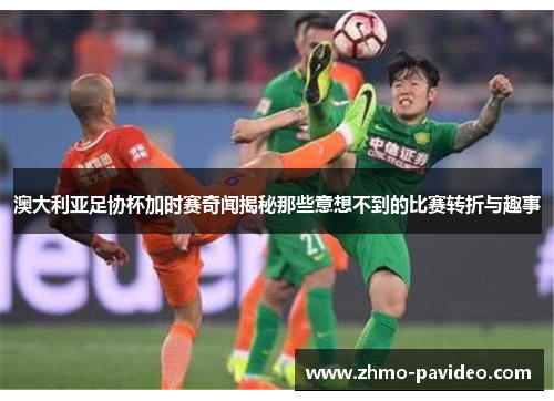 澳大利亚足协杯加时赛奇闻揭秘那些意想不到的比赛转折与趣事