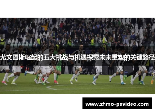 尤文图斯崛起的五大挑战与机遇探索未来重塑的关键路径 尤文图斯崛起的五大挑战与机遇探索未来重塑的关键路径