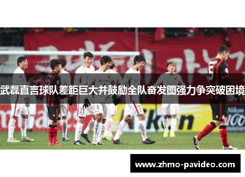 武磊直言球队差距巨大并鼓励全队奋发图强力争突破困境