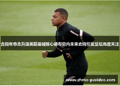 合同年悬念升温英超曼城核心德布劳内未来去向引发足坛高度关注