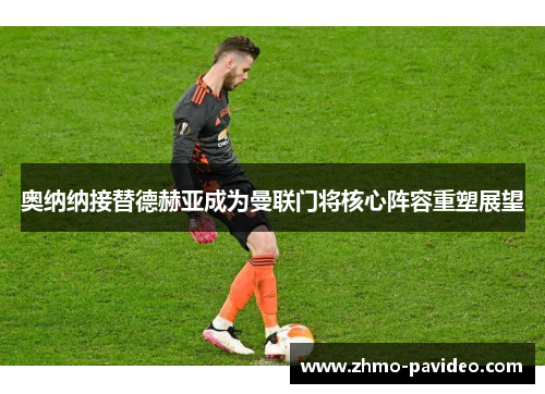 奥纳纳接替德赫亚成为曼联门将核心阵容重塑展望