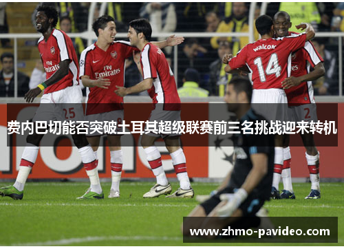 费内巴切能否突破土耳其超级联赛前三名挑战迎来转机